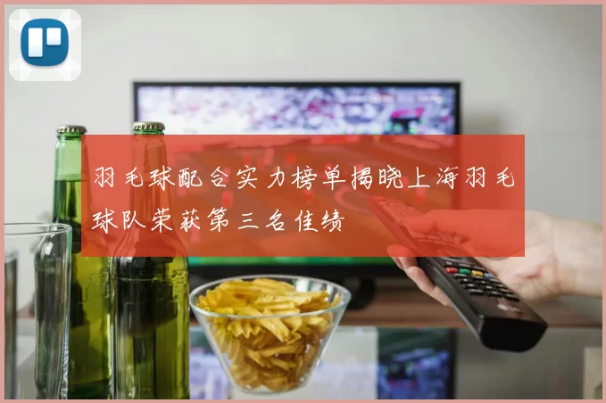 羽毛球配合实力榜单揭晓上海羽毛球队荣获第三名佳绩