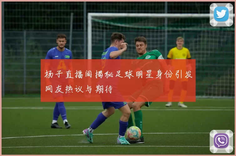 杨子直播间揭秘足球明星身份引发网友热议与期待