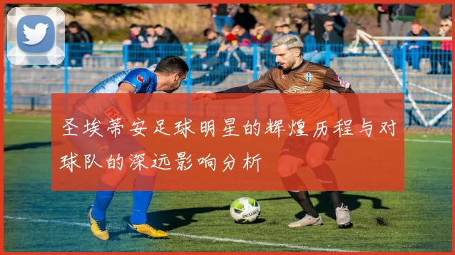 圣埃蒂安足球明星的辉煌历程与对球队的深远影响分析