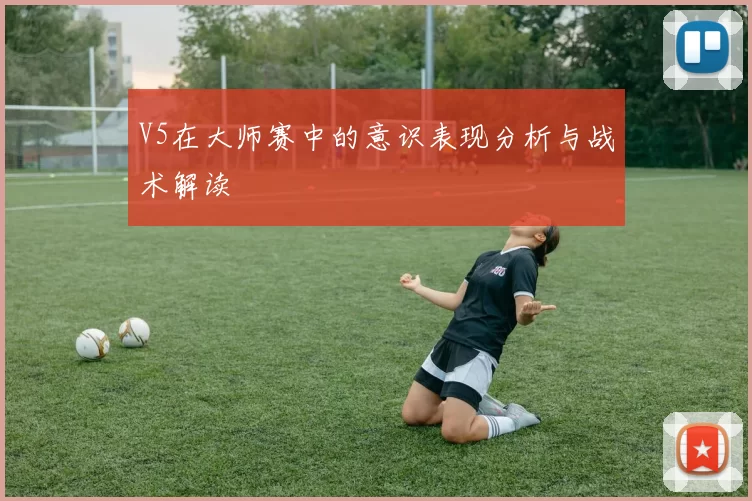 V5在大师赛中的意识表现分析与战术解读