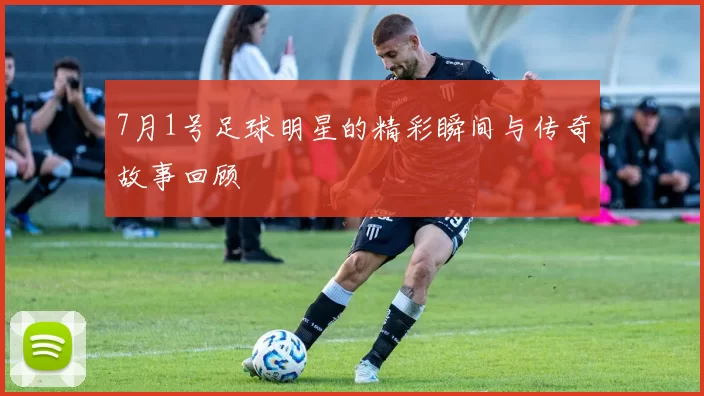 7月1号足球明星的精彩瞬间与传奇故事回顾