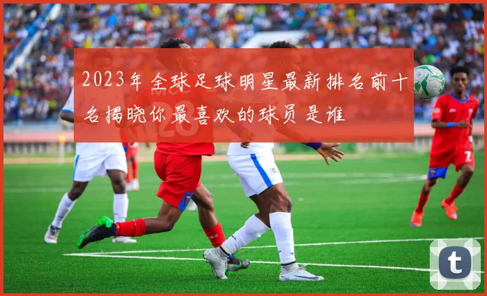 2023年全球足球明星最新排名前十名揭晓你最喜欢的球员是谁