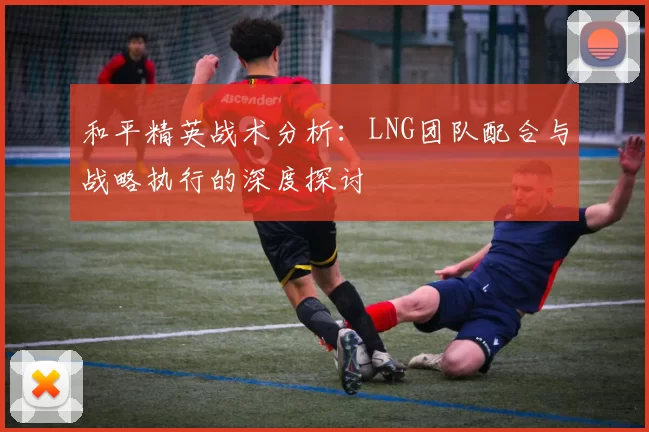 和平精英战术分析：LNG团队配合与战略执行的深度探讨
