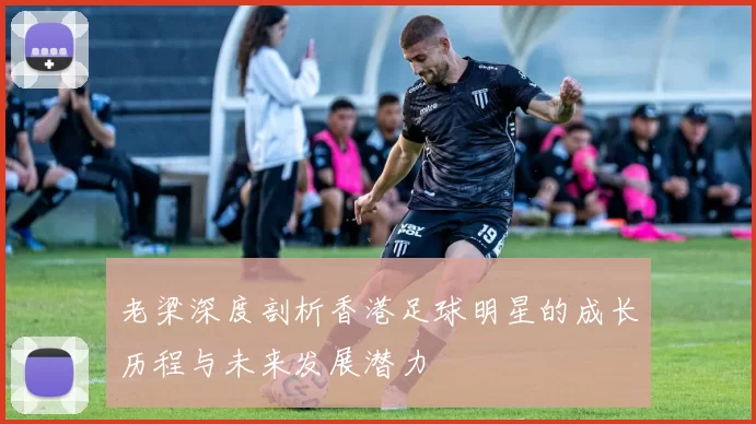 老梁深度剖析香港足球明星的成长历程与未来发展潜力