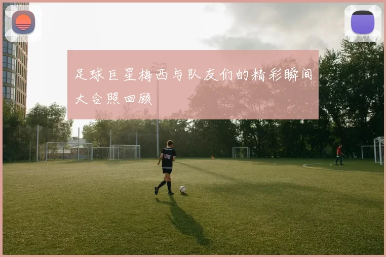 足球巨星梅西与队友们的精彩瞬间大合照回顾