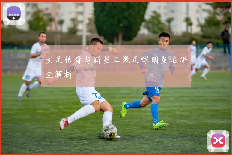 女足传奇与新星汇聚足球明星名字全解析