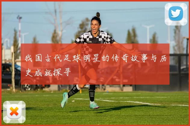 我国古代足球明星的传奇故事与历史成就探寻
