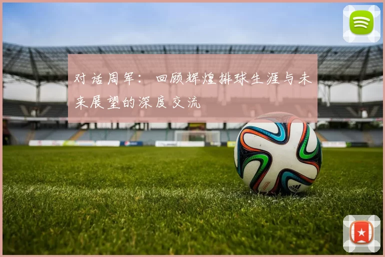 对话周军：回顾辉煌排球生涯与未来展望的深度交流