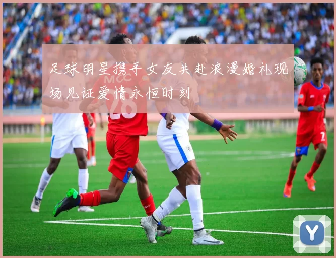 足球明星携手女友共赴浪漫婚礼现场见证爱情永恒时刻