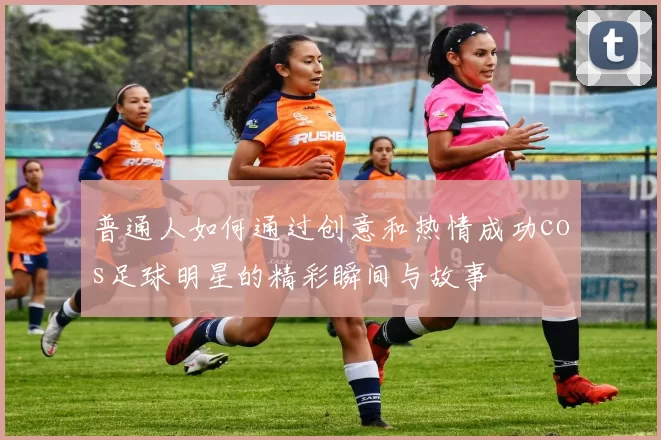 普通人如何通过创意和热情成功cos足球明星的精彩瞬间与故事