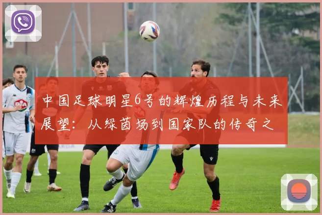 中国足球明星6号的辉煌历程与未来展望：从绿茵场到国家队的传奇之路