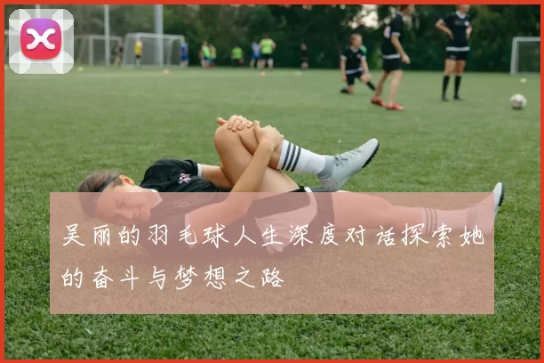 吴丽的羽毛球人生深度对话探索她的奋斗与梦想之路