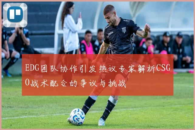 EDG团队协作引发热议专家解析CSGO战术配合的争议与挑战