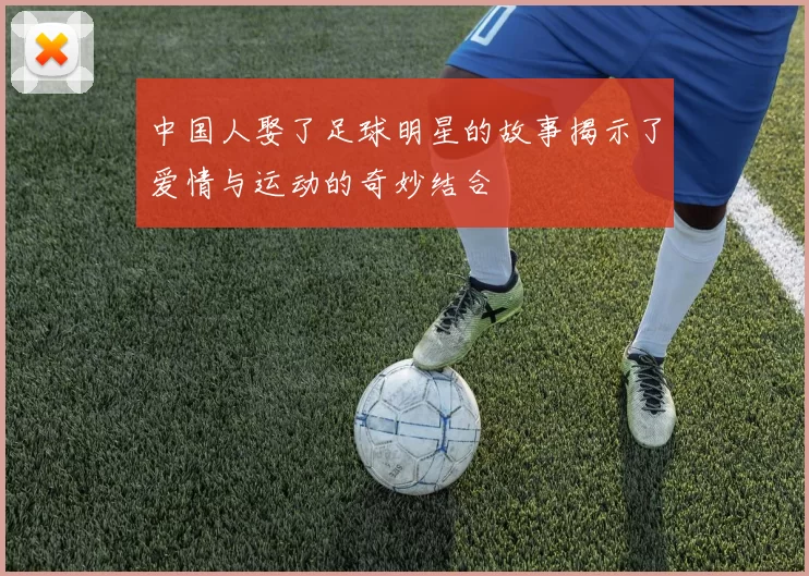 中国人娶了足球明星的故事揭示了爱情与运动的奇妙结合