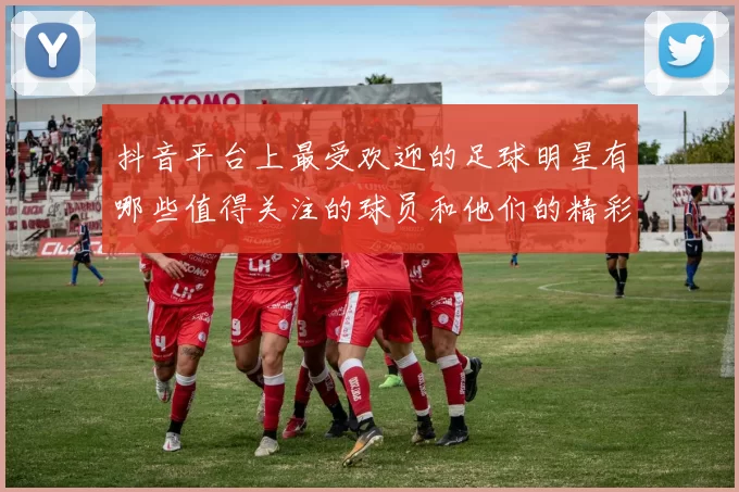 抖音平台上最受欢迎的足球明星有哪些值得关注的球员和他们的精彩瞬间