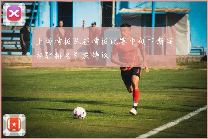 上海滑板队在滑板比赛中创下新高经验排名引发热议