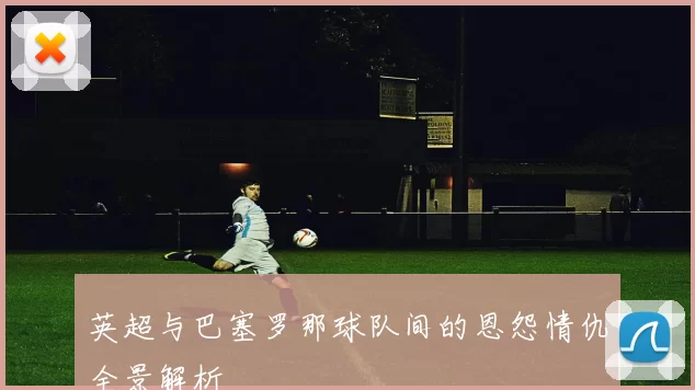 英超与巴塞罗那球队间的恩怨情仇全景解析