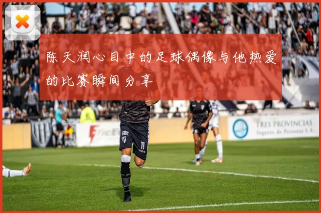 陈天润心目中的足球偶像与他热爱的比赛瞬间分享