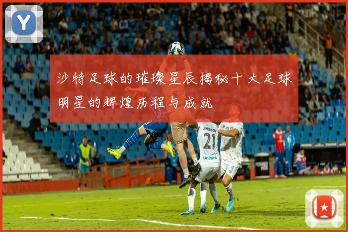 沙特足球的璀璨星辰揭秘十大足球明星的辉煌历程与成就