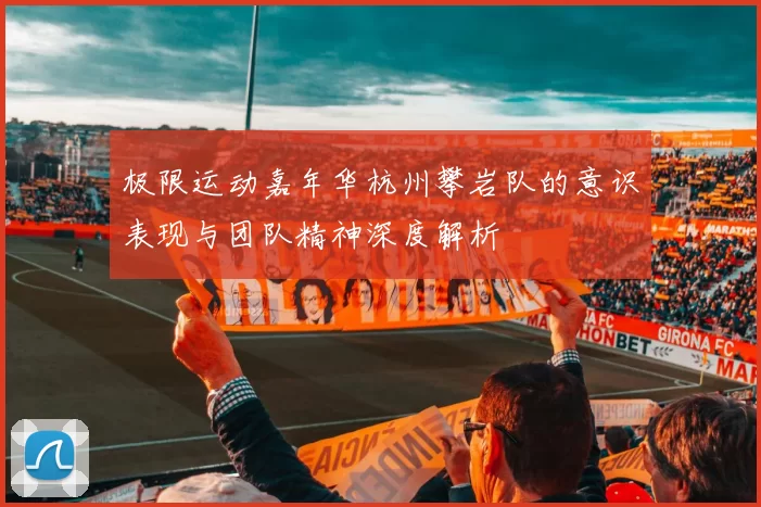 极限运动嘉年华杭州攀岩队的意识表现与团队精神深度解析