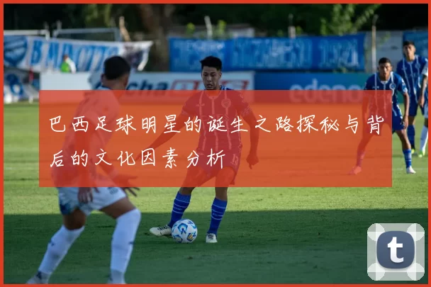 巴西足球明星的诞生之路探秘与背后的文化因素分析