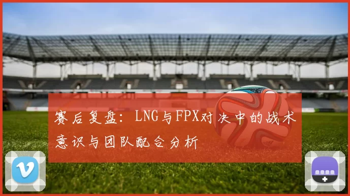 赛后复盘：LNG与FPX对决中的战术意识与团队配合分析