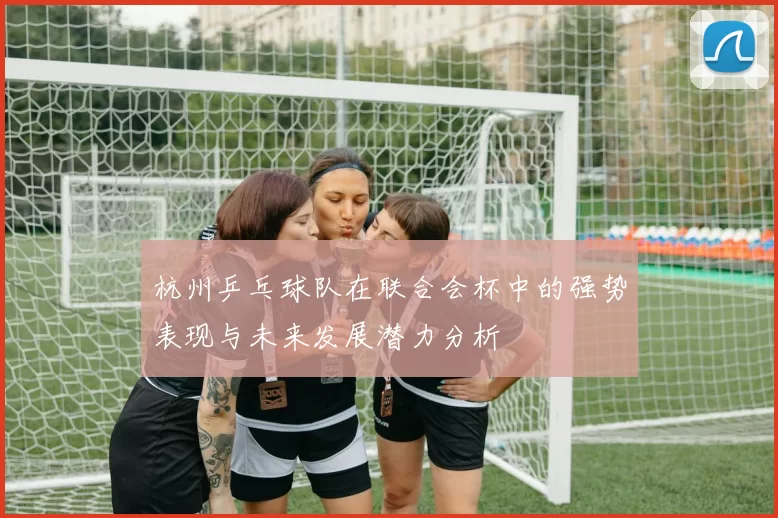 杭州乒乓球队在联合会杯中的强势表现与未来发展潜力分析
