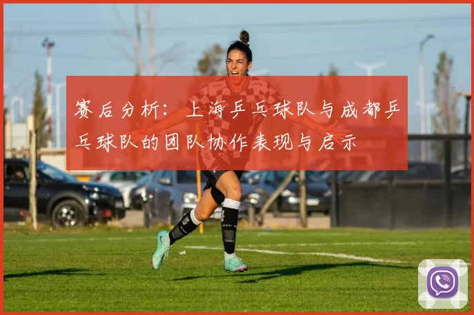 赛后分析：上海乒乓球队与成都乒乓球队的团队协作表现与启示
