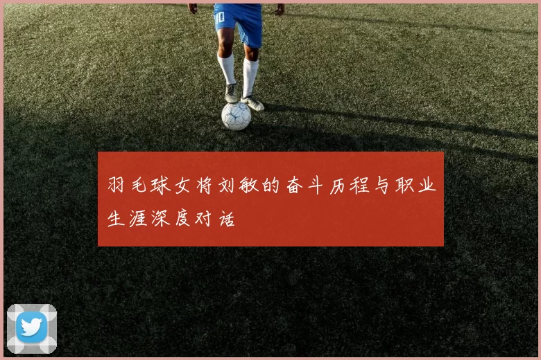 羽毛球女将刘敏的奋斗历程与职业生涯深度对话
