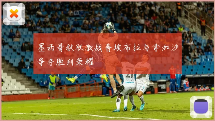 墨西哥秋联激战普埃布拉与拿加沙争夺胜利荣耀