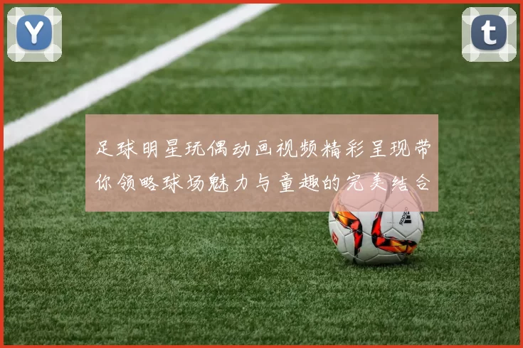 足球明星玩偶动画视频精彩呈现带你领略球场魅力与童趣的完美结合