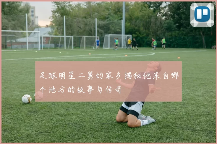 足球明星二舅的家乡揭秘他来自哪个地方的故事与传奇