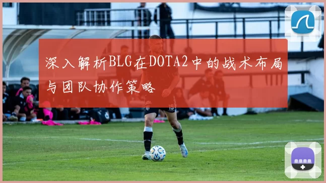 深入解析BLG在DOTA2中的战术布局与团队协作策略