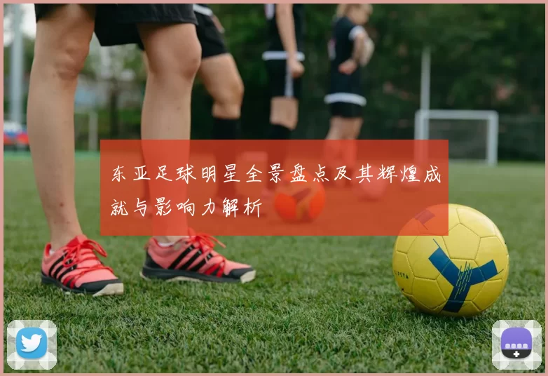 东亚足球明星全景盘点及其辉煌成就与影响力解析