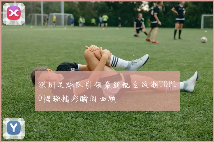 深圳足球队引领最新配合风潮TOP10揭晓精彩瞬间回顾