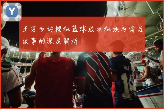 王芳专访揭秘篮球成功秘诀与背后故事的深度解析