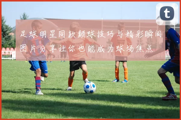 足球明星同款颠球技巧与精彩瞬间图片分享让你也能成为球场焦点