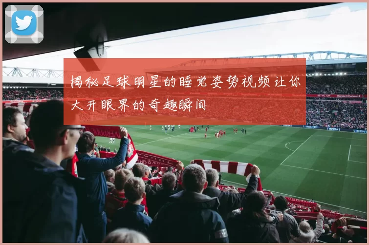 揭秘足球明星的睡觉姿势视频让你大开眼界的奇趣瞬间