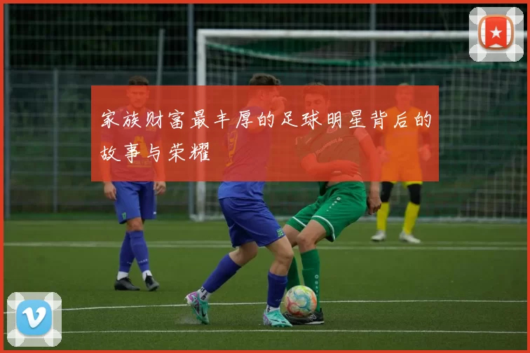 家族财富最丰厚的足球明星背后的故事与荣耀