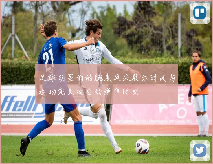 足球明星们的腕表风采展示时尚与运动完美结合的奢华时刻