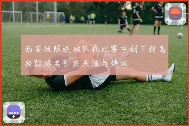 西安极限运动队在比赛中创下新高经验排名引发关注与热议