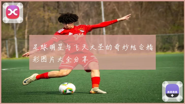 足球明星与飞天大圣的奇妙结合精彩图片大全分享