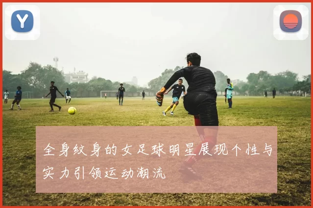 全身纹身的女足球明星展现个性与实力引领运动潮流