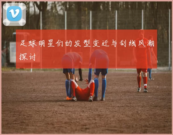 足球明星们的发型变迁与刮线风潮探讨