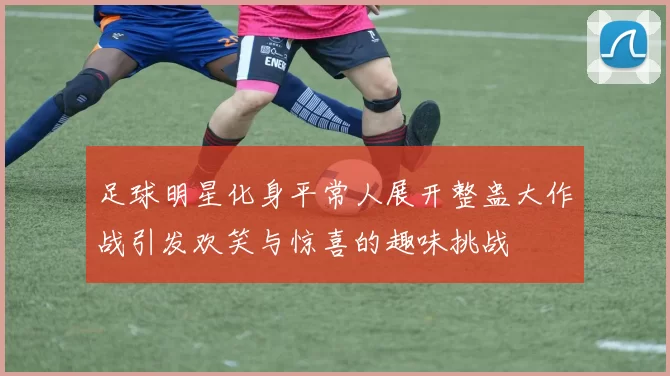 足球明星化身平常人展开整蛊大作战引发欢笑与惊喜的趣味挑战