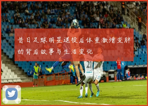 昔日足球明星退役后体重激增变胖的背后故事与生活变化
