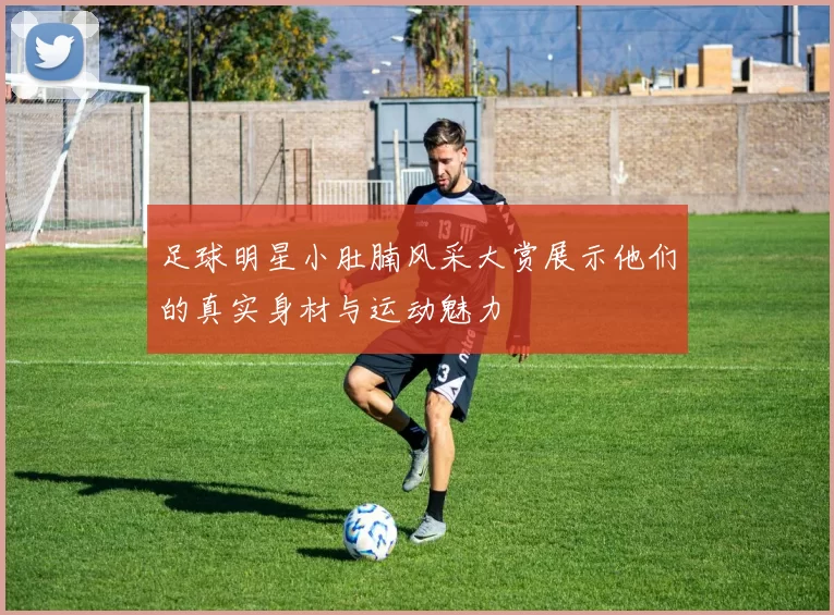 足球明星小肚腩风采大赏展示他们的真实身材与运动魅力