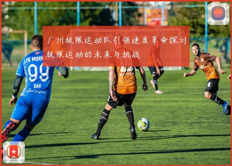 广州极限运动队引领速度革命探讨极限运动的未来与挑战