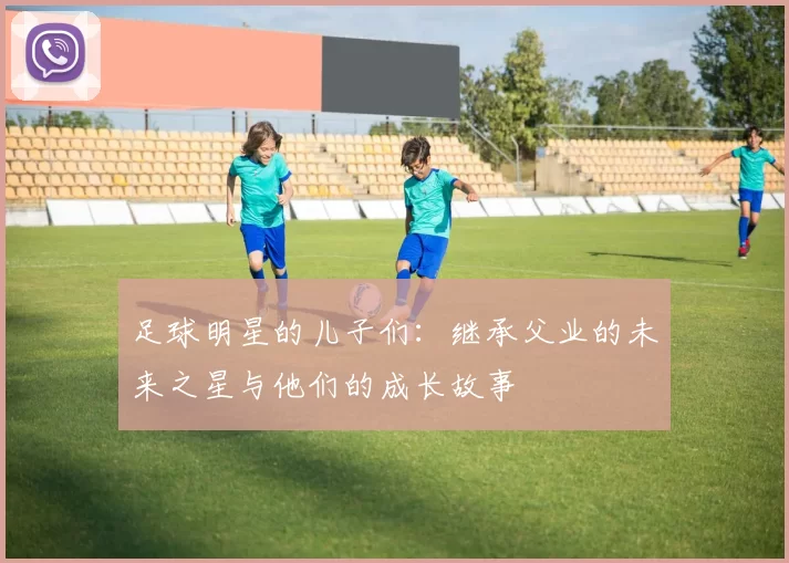 足球明星的儿子们：继承父业的未来之星与他们的成长故事