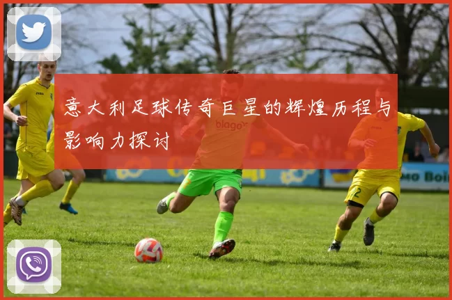 意大利足球传奇巨星的辉煌历程与影响力探讨